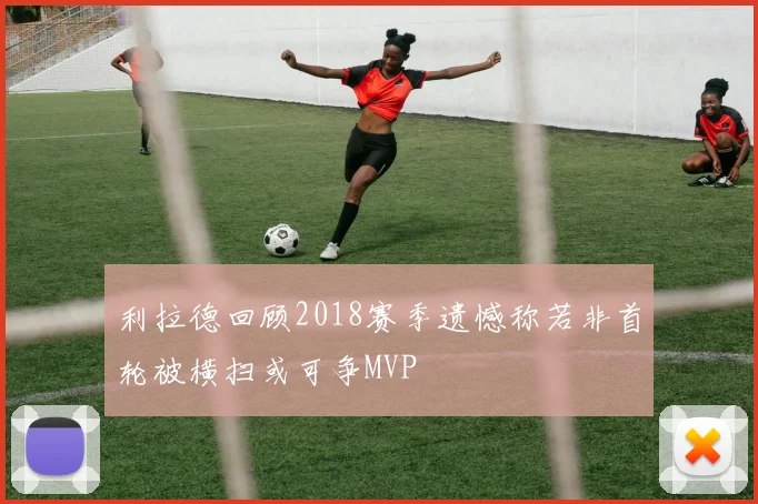 利拉德回顾2018赛季遗憾称若非首轮被横扫或可争MVP