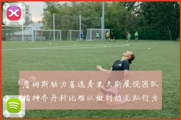 詹姆斯助力落选秀里夫斯展现团队精神乔丹科比难以做到的无私行为