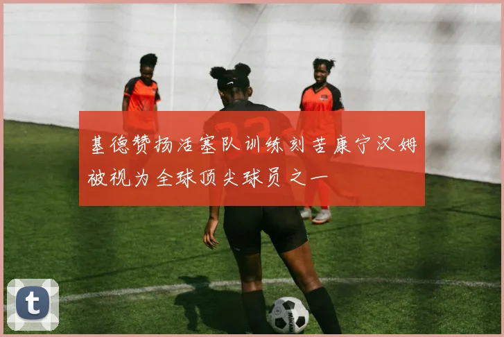 基德赞扬活塞队训练刻苦康宁汉姆被视为全球顶尖球员之一