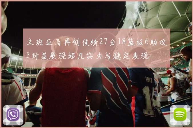 文班亚马再创佳绩27分18篮板6助攻5封盖展现超凡实力与稳定表现