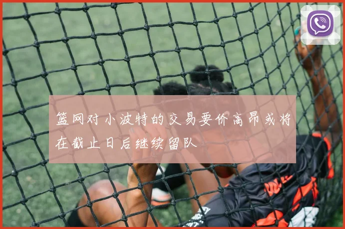 篮网对小波特的交易要价高昂或将在截止日后继续留队