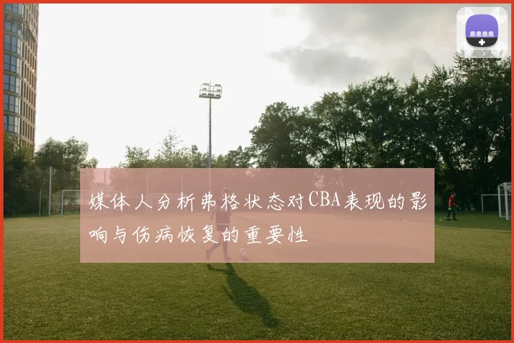 媒体人分析弗格状态对CBA表现的影响与伤病恢复的重要性