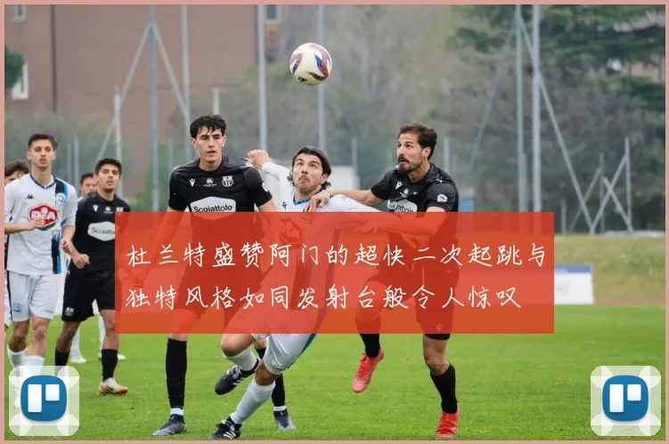 杜兰特盛赞阿门的超快二次起跳与独特风格如同发射台般令人惊叹
