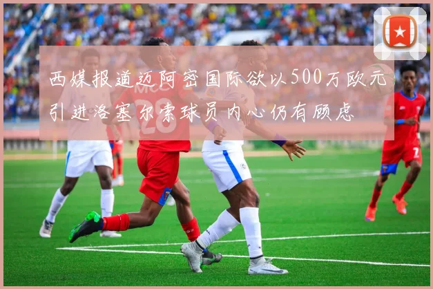 西媒报道迈阿密国际欲以500万欧元引进洛塞尔索球员内心仍有顾虑