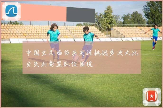 中国女足面临历史性挑战多次大比分失利彰显队伍困境