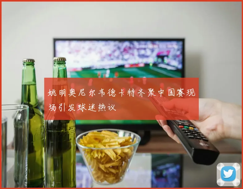 姚明奥尼尔韦德卡特齐聚中国赛现场引发球迷热议