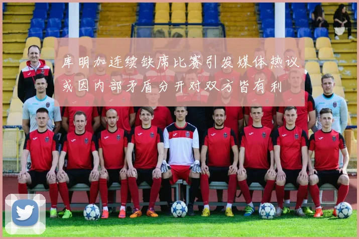 库明加连续缺席比赛引发媒体热议或因内部矛盾分开对双方皆有利