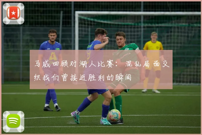 马威回顾对湖人比赛：混乱局面交织我们曾接近胜利的瞬间