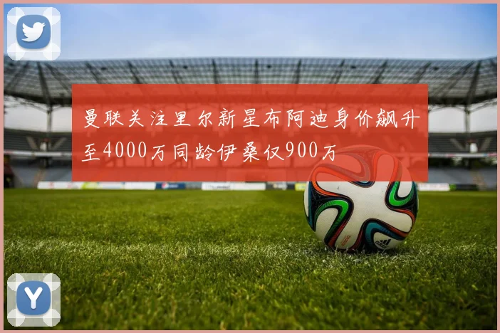 曼联关注里尔新星布阿迪身价飙升至4000万同龄伊桑仅900万