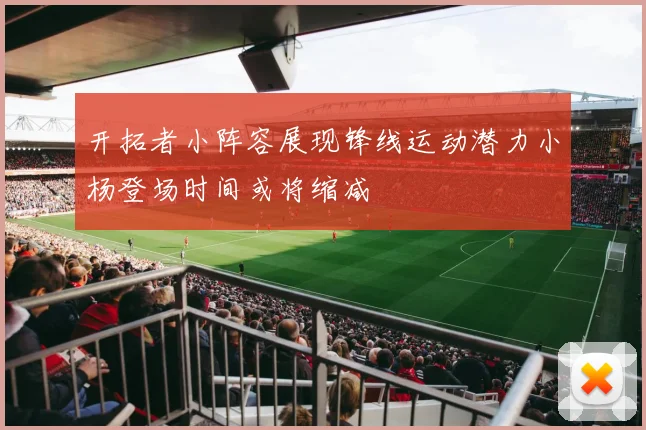 开拓者小阵容展现锋线运动潜力小杨登场时间或将缩减