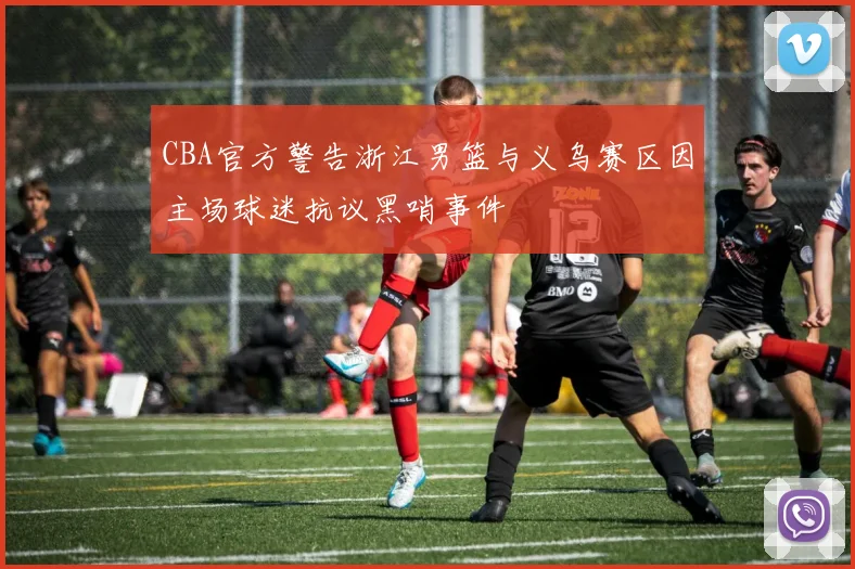 CBA官方警告浙江男篮与义乌赛区因主场球迷抗议黑哨事件