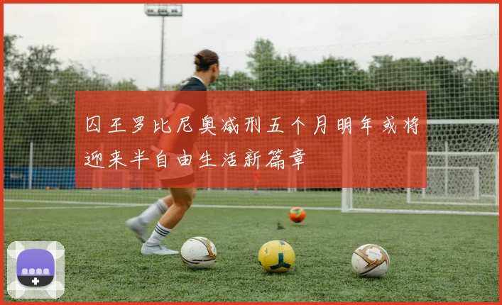 囚王罗比尼奥减刑五个月明年或将迎来半自由生活新篇章