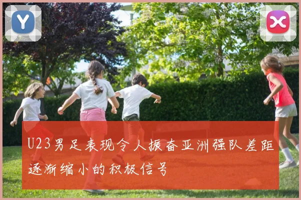 U23男足表现令人振奋亚洲强队差距逐渐缩小的积极信号