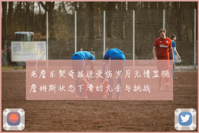 老詹东契奇接连受伤岁月无情显现詹姆斯状态下滑的无奈与挑战