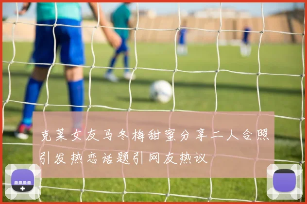 克莱女友马冬梅甜蜜分享二人合照引发热恋话题引网友热议