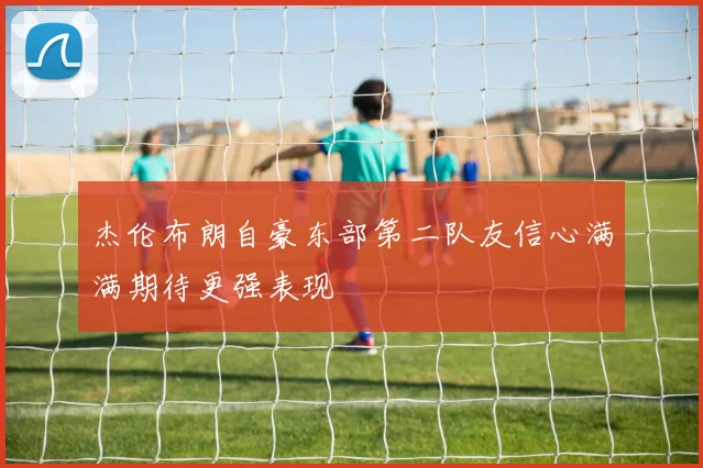 杰伦布朗自豪东部第二队友信心满满期待更强表现