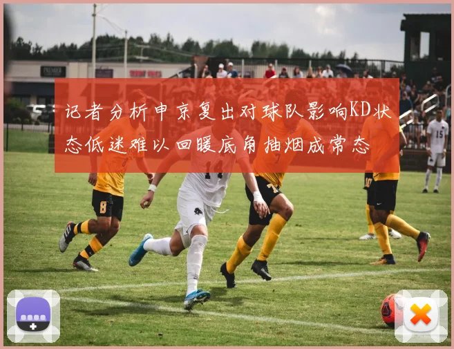 记者分析申京复出对球队影响KD状态低迷难以回暖底角抽烟成常态