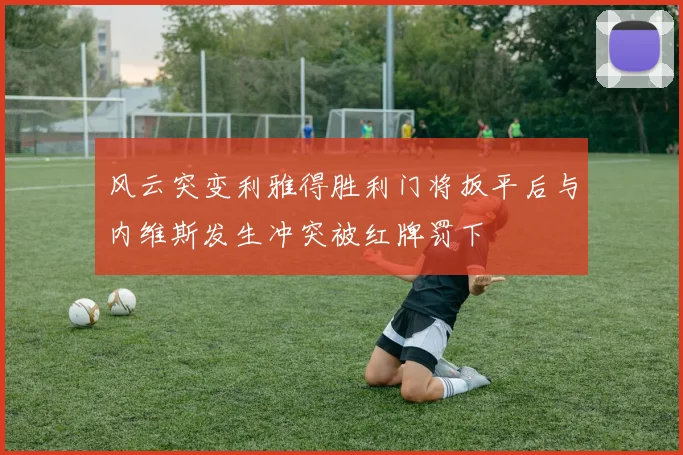 风云突变利雅得胜利门将扳平后与内维斯发生冲突被红牌罚下