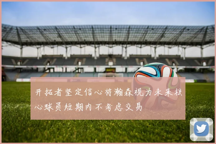 开拓者坚定信心将瀚森视为未来核心球员短期内不考虑交易