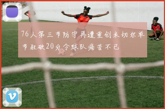 76人第三节防守再遭重创米切尔单节狂砍20分令球队痛苦不已