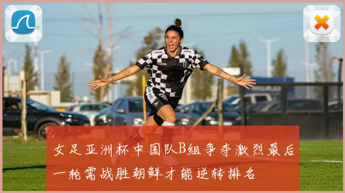 女足亚洲杯中国队B组争夺激烈最后一轮需战胜朝鲜才能逆转排名