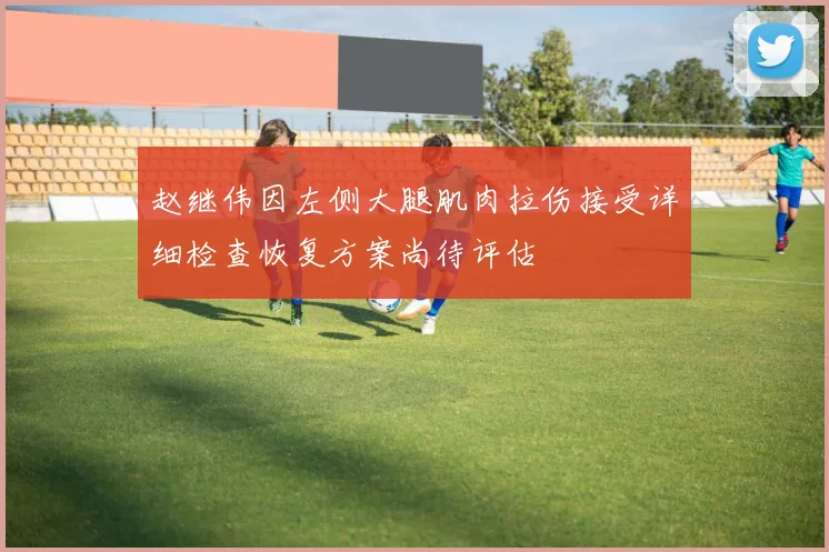 赵继伟因左侧大腿肌肉拉伤接受详细检查恢复方案尚待评估