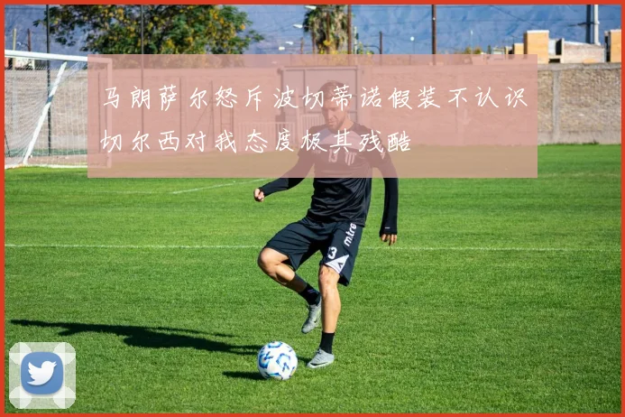 马朗萨尔怒斥波切蒂诺假装不认识切尔西对我态度极其残酷