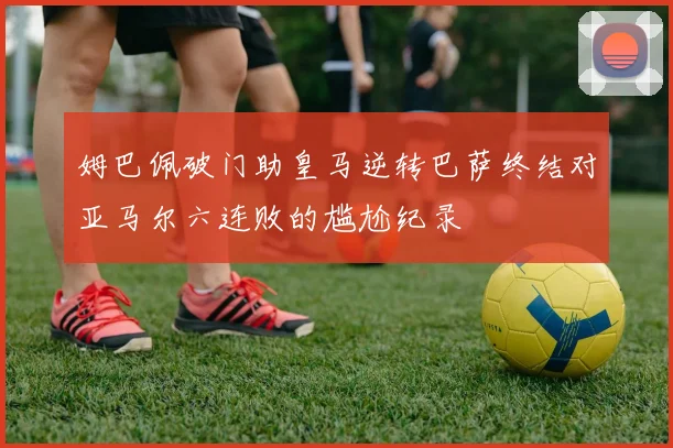 姆巴佩破门助皇马逆转巴萨终结对亚马尔六连败的尴尬纪录