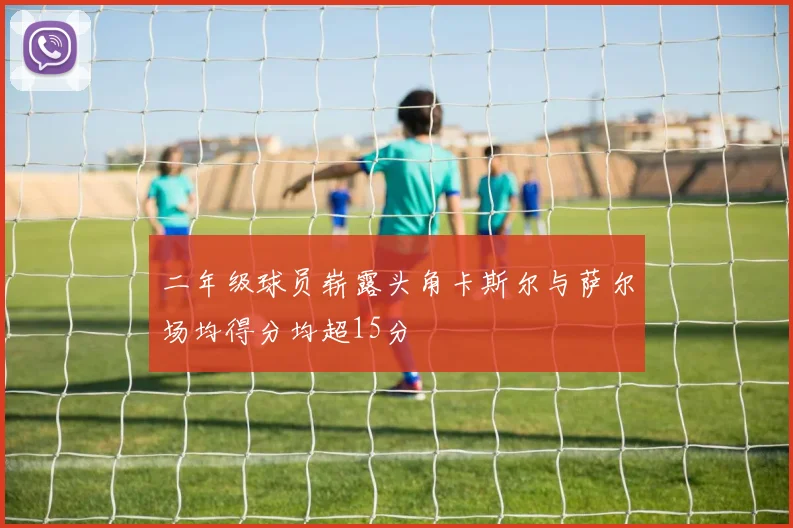 二年级球员崭露头角卡斯尔与萨尔场均得分均超15分